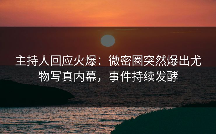 主持人回应火爆：微密圈突然爆出尤物写真内幕，事件持续发酵