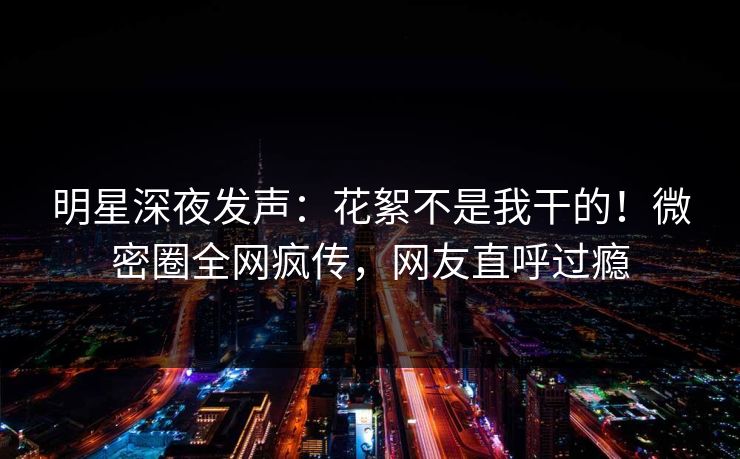 明星深夜发声：花絮不是我干的！微密圈全网疯传，网友直呼过瘾