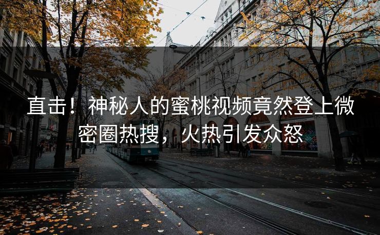 直击！神秘人的蜜桃视频竟然登上微密圈热搜，火热引发众怒