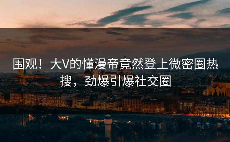 围观！大V的懂漫帝竟然登上微密圈热搜，劲爆引爆社交圈