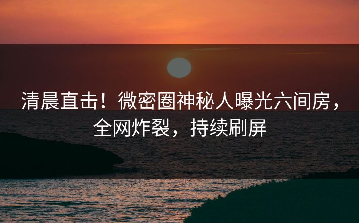 清晨直击！微密圈神秘人曝光六间房，全网炸裂，持续刷屏