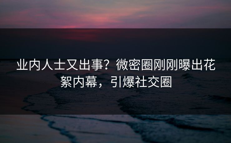 业内人士又出事？微密圈刚刚曝出花絮内幕，引爆社交圈