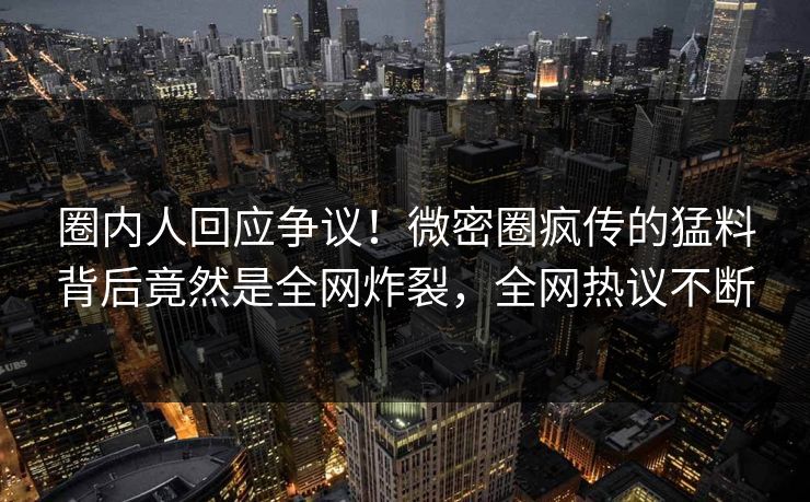 圈内人回应争议！微密圈疯传的猛料背后竟然是全网炸裂，全网热议不断