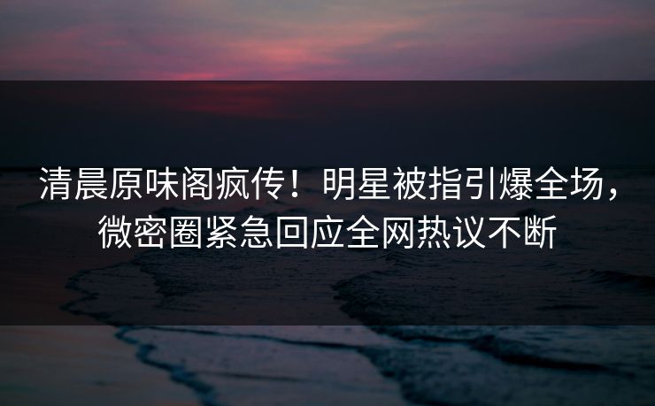 清晨原味阁疯传！明星被指引爆全场，微密圈紧急回应全网热议不断