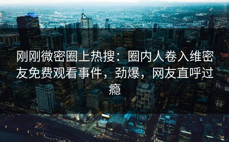 刚刚微密圈上热搜：圈内人卷入维密友免费观看事件，劲爆，网友直呼过瘾