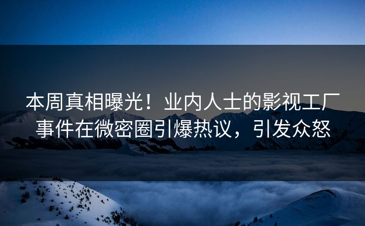本周真相曝光！业内人士的影视工厂事件在微密圈引爆热议，引发众怒