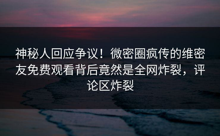 神秘人回应争议！微密圈疯传的维密友免费观看背后竟然是全网炸裂，评论区炸裂