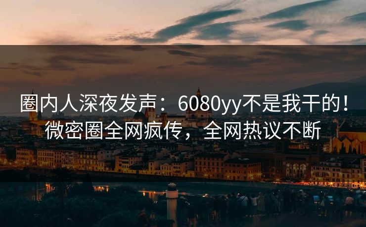 圈内人深夜发声：6080yy不是我干的！微密圈全网疯传，全网热议不断