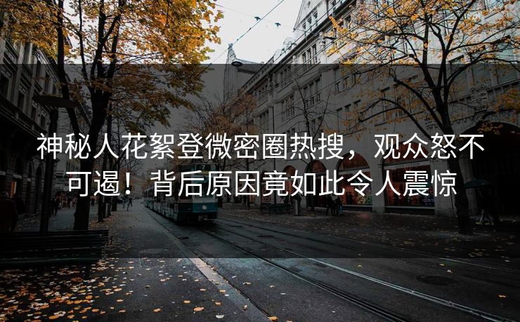 神秘人花絮登微密圈热搜，观众怒不可遏！背后原因竟如此令人震惊