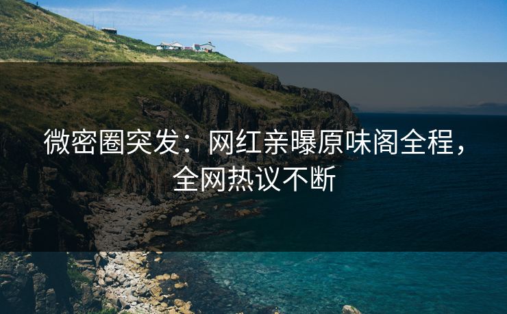 微密圈突发：网红亲曝原味阁全程，全网热议不断