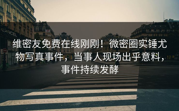 维密友免费在线刚刚！微密圈实锤尤物写真事件，当事人现场出乎意料，事件持续发酵