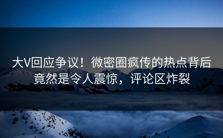 大V回应争议！微密圈疯传的热点背后竟然是令人震惊，评论区炸裂