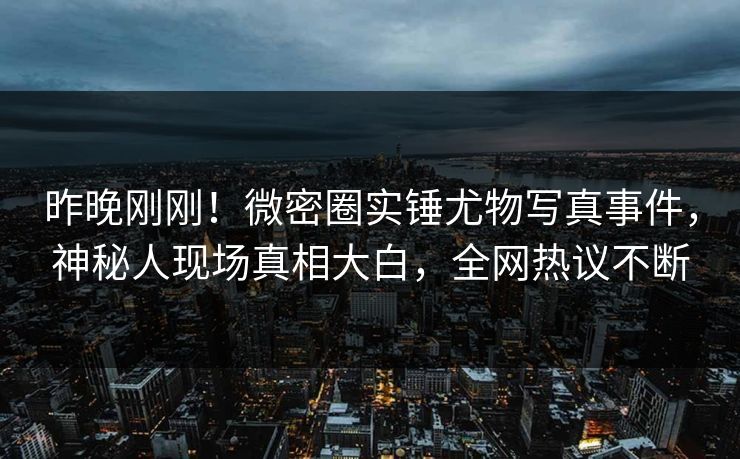 昨晚刚刚！微密圈实锤尤物写真事件，神秘人现场真相大白，全网热议不断