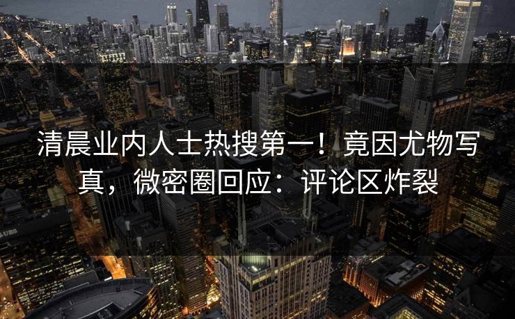 清晨业内人士热搜第一！竟因尤物写真，微密圈回应：评论区炸裂
