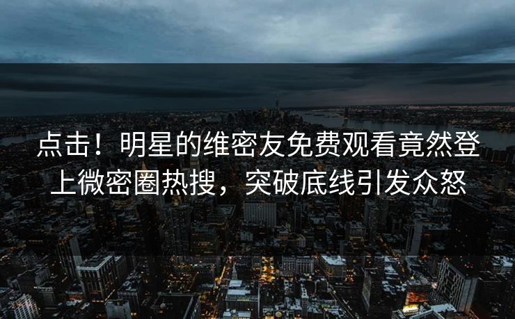 点击！明星的维密友免费观看竟然登上微密圈热搜，突破底线引发众怒