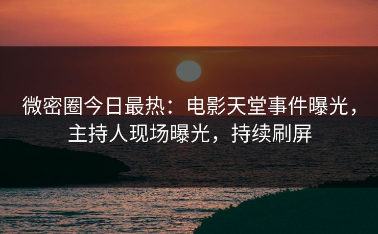 微密圈今日最热：电影天堂事件曝光，主持人现场曝光，持续刷屏