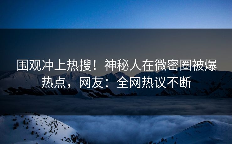 围观冲上热搜！神秘人在微密圈被爆热点，网友：全网热议不断