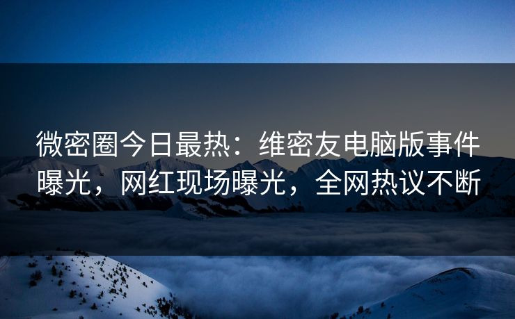 微密圈今日最热：维密友电脑版事件曝光，网红现场曝光，全网热议不断