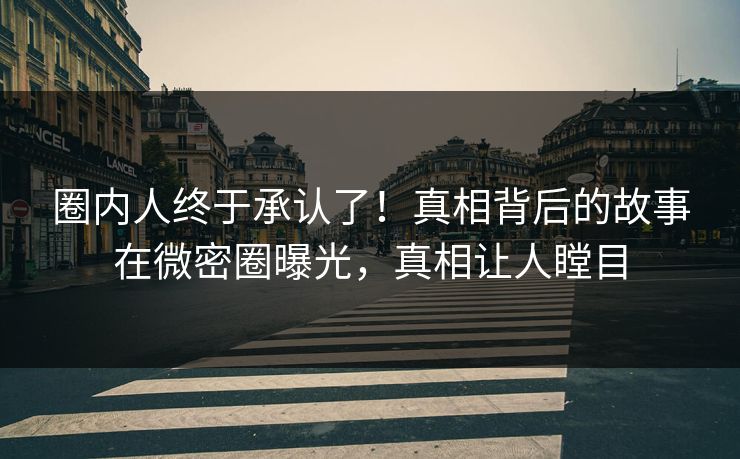 圈内人终于承认了！真相背后的故事在微密圈曝光，真相让人瞠目