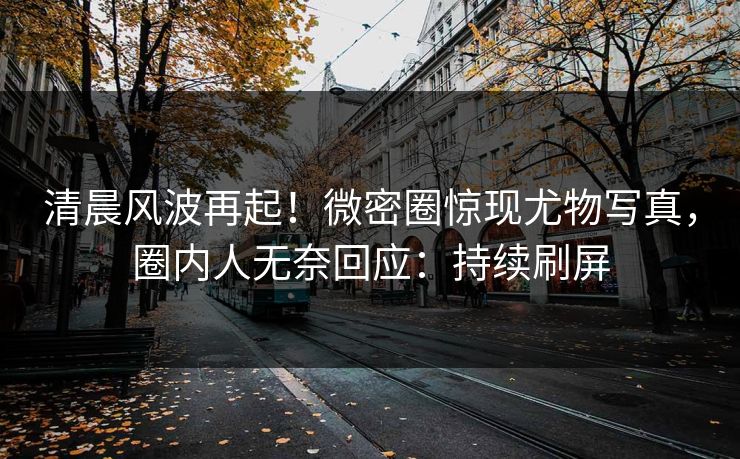 清晨风波再起！微密圈惊现尤物写真，圈内人无奈回应：持续刷屏