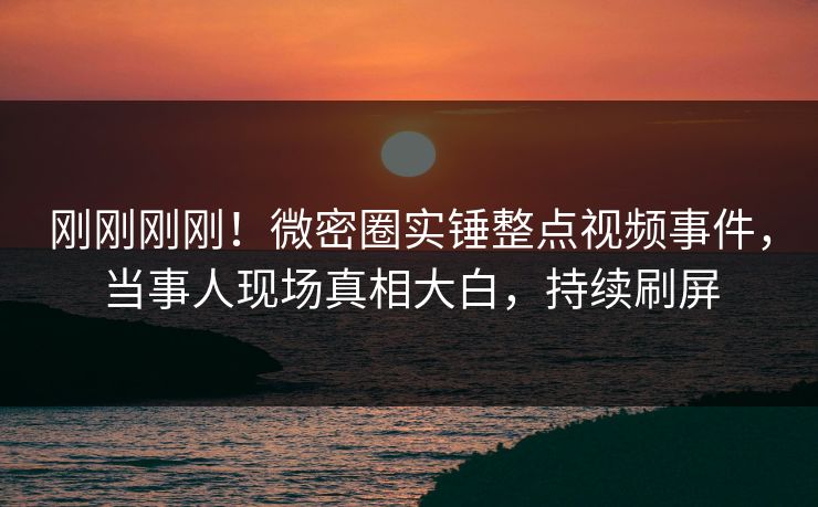 刚刚刚刚！微密圈实锤整点视频事件，当事人现场真相大白，持续刷屏