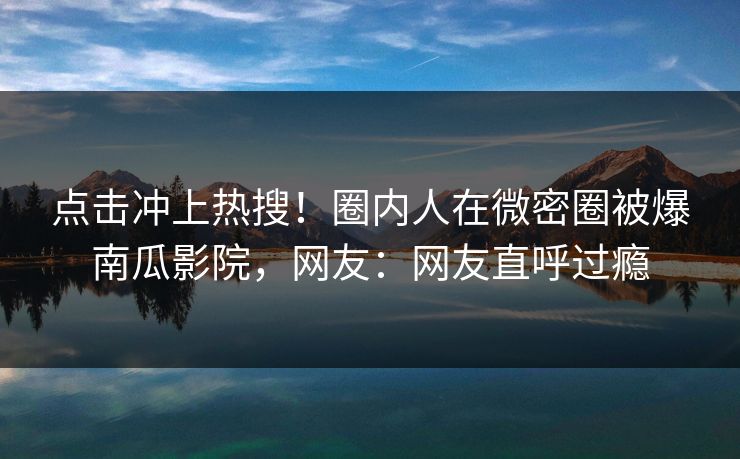 点击冲上热搜！圈内人在微密圈被爆南瓜影院，网友：网友直呼过瘾