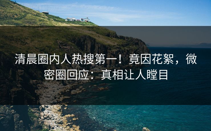 清晨圈内人热搜第一！竟因花絮，微密圈回应：真相让人瞠目