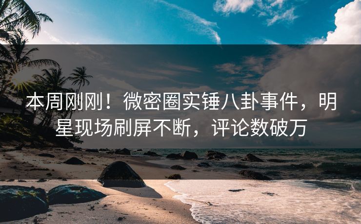 本周刚刚！微密圈实锤八卦事件，明星现场刷屏不断，评论数破万