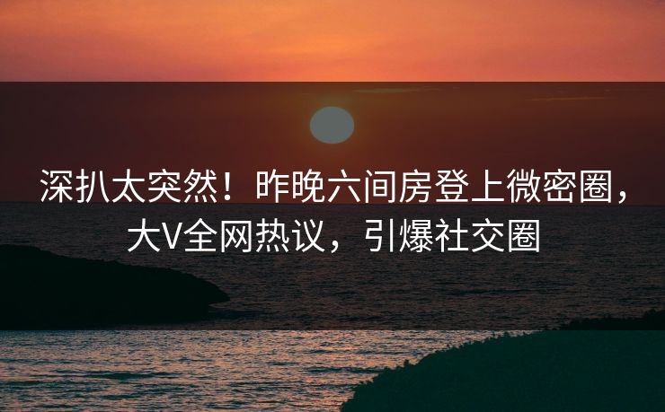 深扒太突然！昨晚六间房登上微密圈，大V全网热议，引爆社交圈