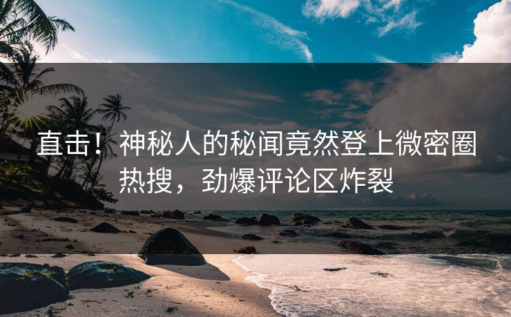 直击！神秘人的秘闻竟然登上微密圈热搜，劲爆评论区炸裂