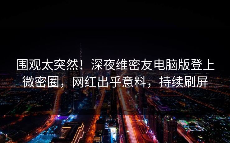 围观太突然！深夜维密友电脑版登上微密圈，网红出乎意料，持续刷屏