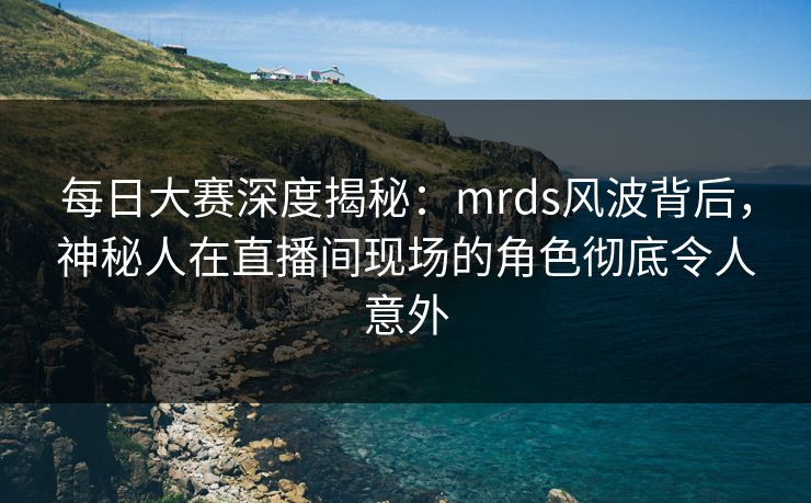 每日大赛深度揭秘：mrds风波背后，神秘人在直播间现场的角色彻底令人意外