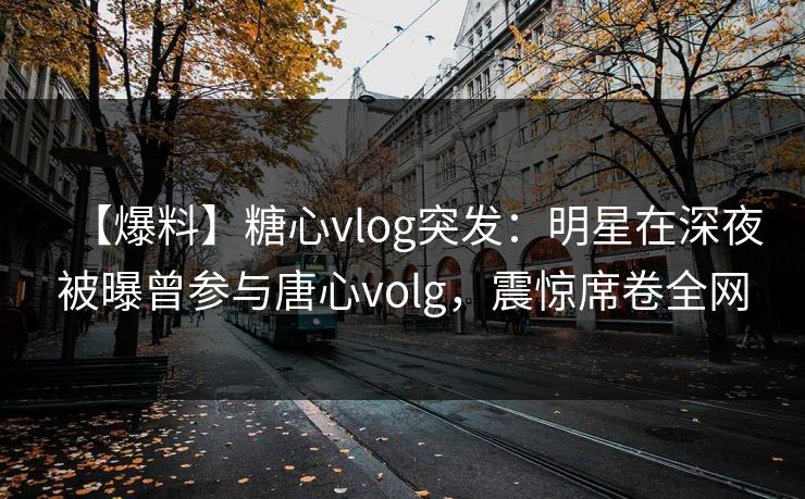 【爆料】糖心vlog突发：明星在深夜被曝曾参与唐心volg，震惊席卷全网