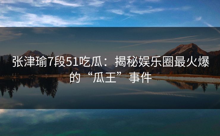 张津瑜7段51吃瓜：揭秘娱乐圈最火爆的“瓜王”事件