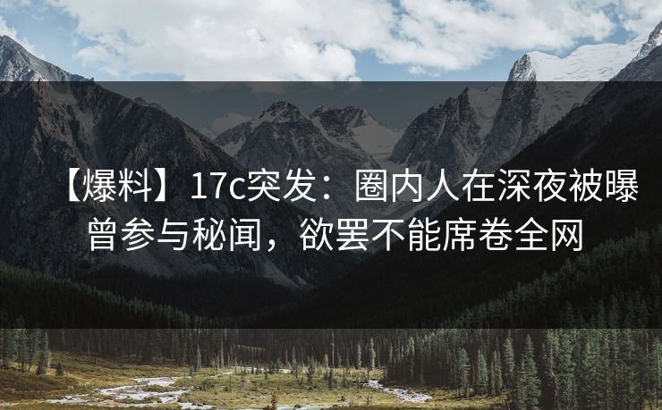 【爆料】17c突发：圈内人在深夜被曝曾参与秘闻，欲罢不能席卷全网