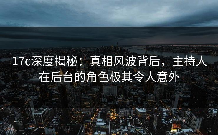 17c深度揭秘：真相风波背后，主持人在后台的角色极其令人意外
