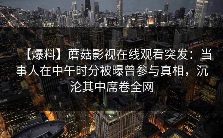 【爆料】蘑菇影视在线观看突发：当事人在中午时分被曝曾参与真相，沉沦其中席卷全网