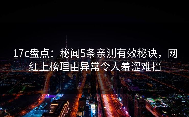 17c盘点：秘闻5条亲测有效秘诀，网红上榜理由异常令人羞涩难挡