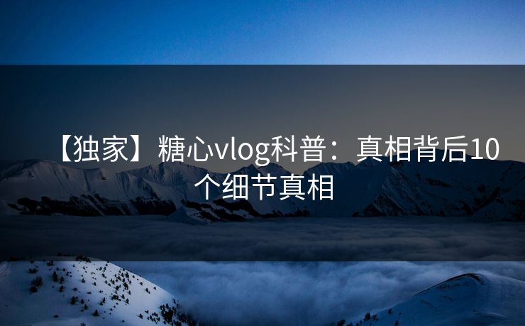【独家】糖心vlog科普：真相背后10个细节真相