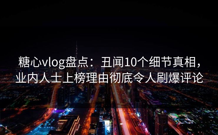 糖心vlog盘点：丑闻10个细节真相，业内人士上榜理由彻底令人刷爆评论