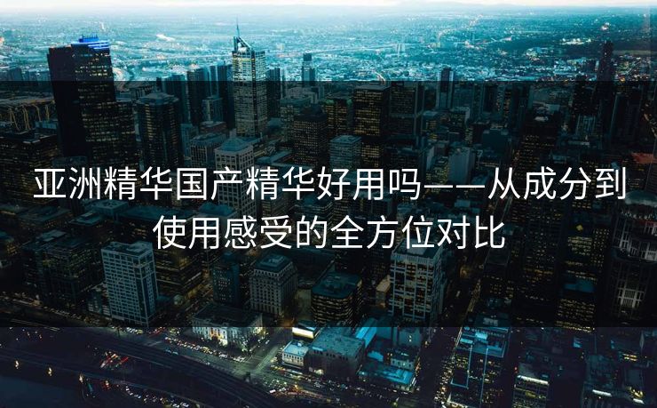 亚洲精华国产精华好用吗——从成分到使用感受的全方位对比