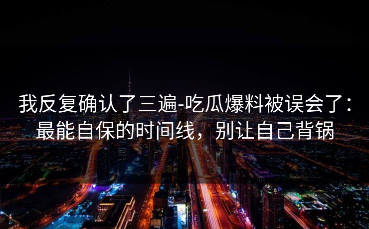 我反复确认了三遍-吃瓜爆料被误会了：最能自保的时间线，别让自己背锅