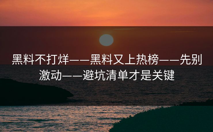黑料不打烊——黑料又上热榜——先别激动——避坑清单才是关键