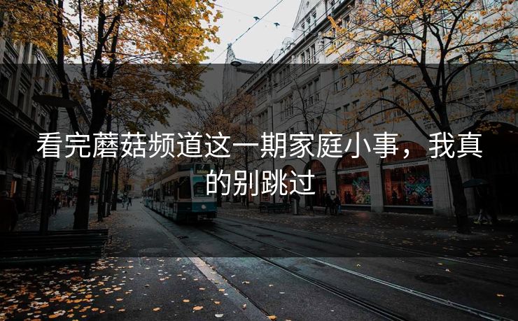看完蘑菇频道这一期家庭小事，我真的别跳过