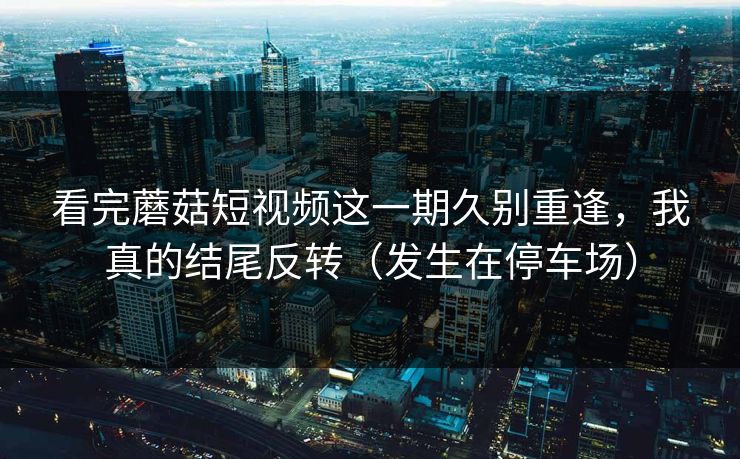 看完蘑菇短视频这一期久别重逢，我真的结尾反转（发生在停车场）