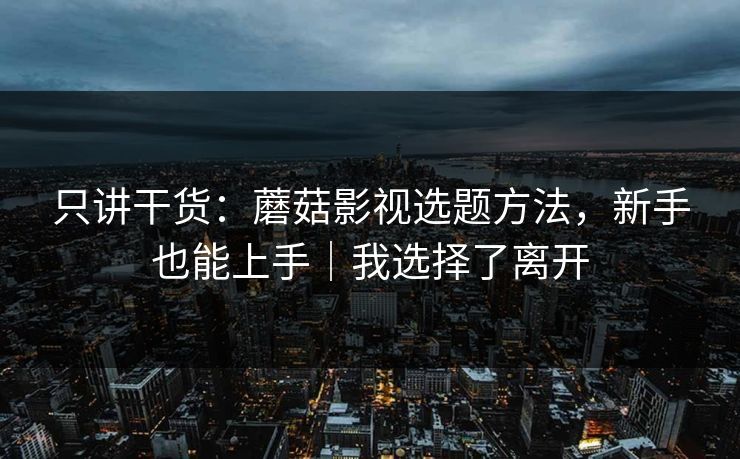 只讲干货：蘑菇影视选题方法，新手也能上手｜我选择了离开