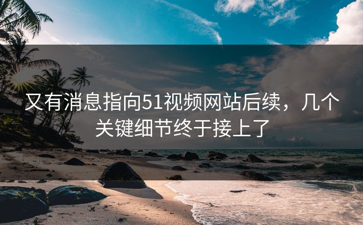 又有消息指向51视频网站后续，几个关键细节终于接上了