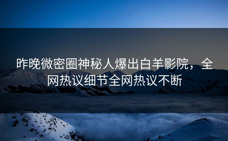 昨晚微密圈神秘人爆出白羊影院，全网热议细节全网热议不断