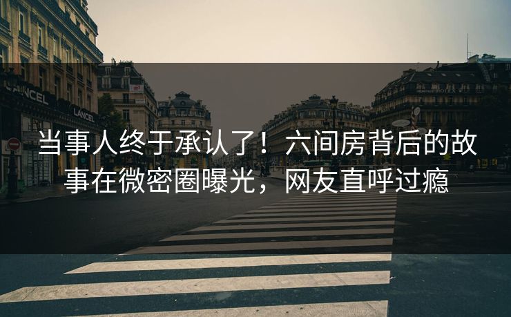 当事人终于承认了！六间房背后的故事在微密圈曝光，网友直呼过瘾