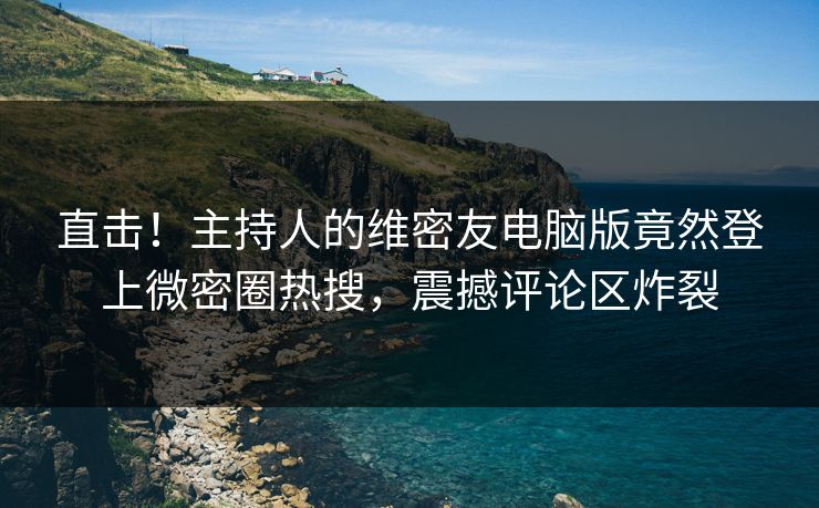 直击！主持人的维密友电脑版竟然登上微密圈热搜，震撼评论区炸裂